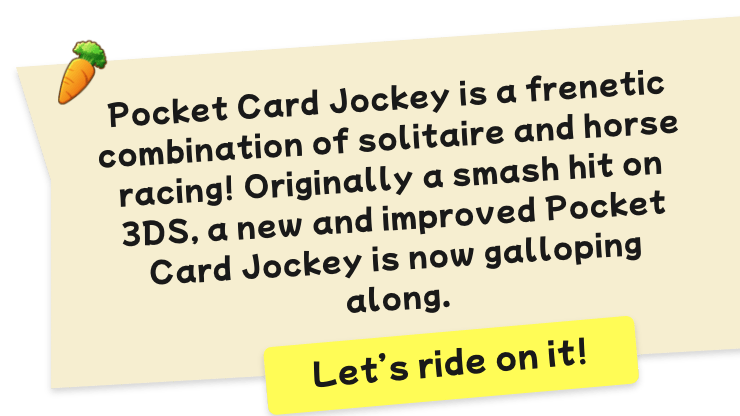 Pocket Card Jockey is a frenetic combination of solitaire and horse racing! Originally a smash hit on 3DS, a new and improved Pocket Card Jockey is now galloping along. Let’s ride on it!