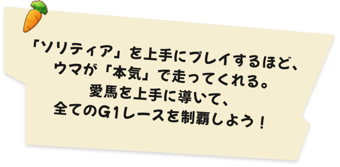 「ソリティア」を上手にプレイするほど、ウマが「本気」で走ってくれる。愛馬を上手に導いて、全てのG1レースを制覇しよう！