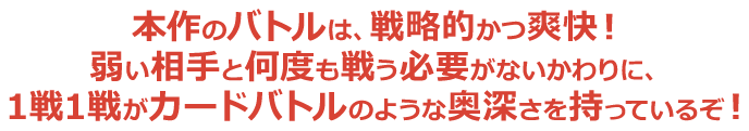 本作のバトルは、戦略的かつ爽快！弱い相手と何度も戦う必要がないかわりに、1戦1戦がカードバトルのような奥深さを持っているぞ！