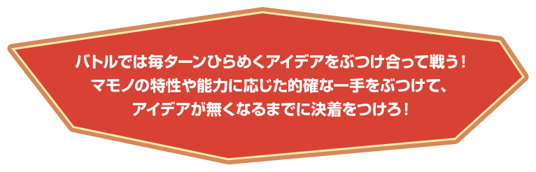 バトルでは毎ターンひらめくアイデアをぶつけ合って戦う！マモノの特性や能力に応じた的確な一手をぶつけて、アイデアが無くなるまでに決着をつけろ！