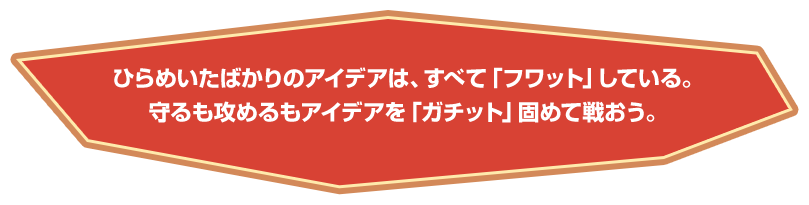 ひらめいたばかりのアイデアは、すべて「フワット」している。守るも攻めるもアイデアを「ガチット」固めて戦おう。