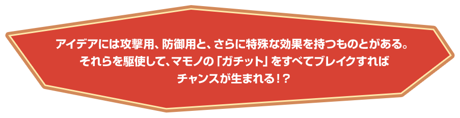 アイデアには攻撃用、防御用と、さらに特殊な効果を持つものとがある。それらを駆使して、マモノの「ガチット」をすべてブレイクすればチャンスが生まれる！？