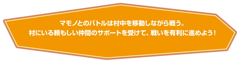 マモノとのバトルは村中を移動しながら戦う。村にいる頼もしい仲間のサポートを受けて、戦いを有利に進めよう！