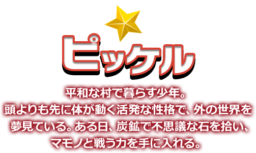 ピッケル 平和な村で暮らす少年。頭よりも先に体が動く活発な性格で、外の世界を夢見ている。ある日、炭鉱で不思議な石を拾い、マモノと戦う力を手に入れる。