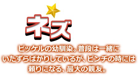 ネズ ピッケルの幼馴染。普段は一緒にいたずらばかりしているが、ピンチの時には頼りになる、最大の親友。