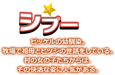 シプー ピッケルの幼馴染。牧場で祖母とヒツジの世話をしている。村の女の子たちからは、その快活な姿に人気がある。