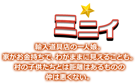 ミニイ 輸入道具店の一人娘。家がお金持ちで、わがままに見えることも。村の子供たちとは距離はあるものの仲は悪くない。