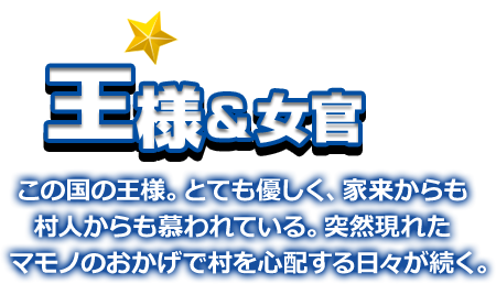 王様＆女官 この国の王様。とても優しく、家来からも村人からも慕われている。突然現れたマモノのおかげで村を心配する日々が続く。