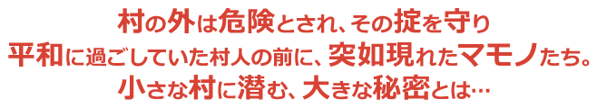 村の外は危険とされ、その掟を守り平和に過ごしていた村人の前に、突如現れたマモノたち。小さな村に潜む、大きな秘密とは…