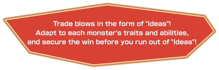 Trade blows in the form of “Ideas”! Adapt to each monster's traits and abilities, and secure the win before you run out of “Ideas”!