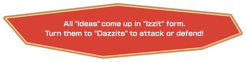 All “Ideas” come up in “Izzit” form. Turn them to “Dazzits” to attack or defend!