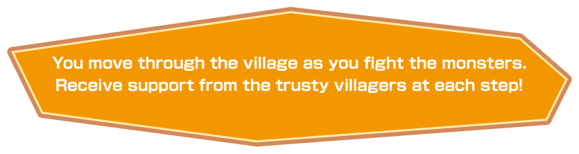 You move through the village as you fight the monsters. Receive support from the trusty villagers at each step!
