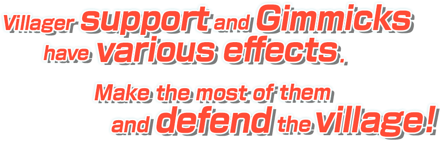 Villager support and Gimmicks have various effects. Make the most of them and defend the village!