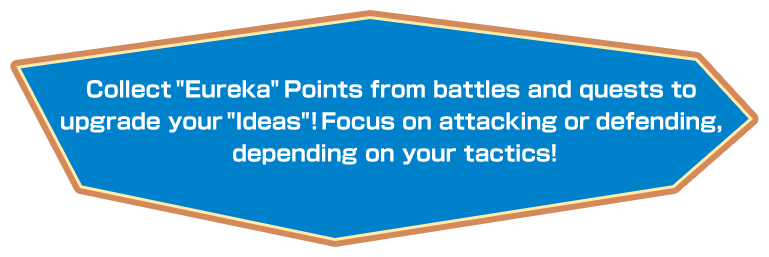 Collect “Eureka” Points from battles and quests to upgrade your “Ideas”! Focus on attacking or defending, depending on your tactics!