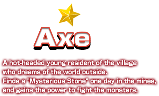 Axe A hot-headed young resident of the village who dreams of the world outside. Finds a “Mysterious Stone” one day in the mines, and gains the power to fight the monsters.
