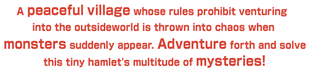 A peaceful village whose rules prohibit venturing into the outsideworld is thrown into chaos when monsters suddenly appear. Adventure forth and solve this tiny hamlet's multitude of mysteries!