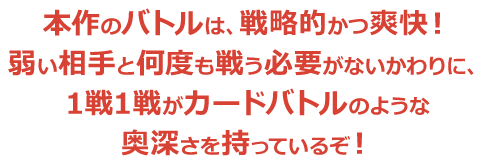 本作のバトルは、戦略的かつ爽快！弱い相手と何度も戦う必要がないかわりに、1戦1戦がカードバトルのような奥深さを持っているぞ！