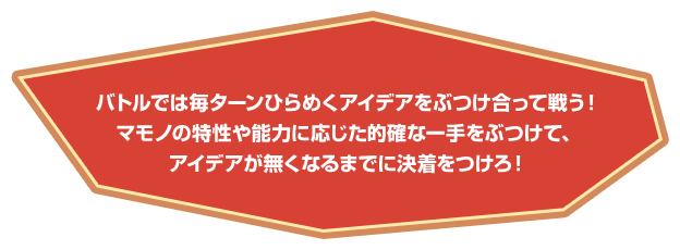 バトルでは毎ターンひらめくアイデアをぶつけ合って戦う！マモノの特性や能力に応じた的確な一手をぶつけて、アイデアが無くなるまでに決着をつけろ！