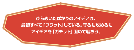 ひらめいたばかりのアイデアは、すべて「フワット」している。守るも攻めるもアイデアを「ガチット」固めて戦おう。