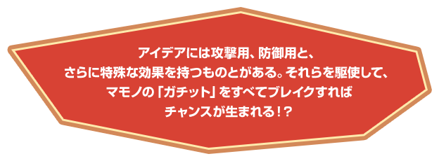 アイデアには攻撃用、防御用と、さらに特殊な効果を持つものとがある。それらを駆使して、マモノの「ガチット」をすべてブレイクすればチャンスが生まれる！？