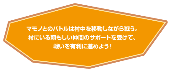 マモノとのバトルは村中を移動しながら戦う。村にいる頼もしい仲間のサポートを受けて、戦いを有利に進めよう！