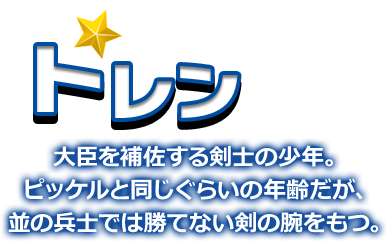 トレン 大臣を補佐する剣士の少年。ピッケルと同じぐらいの年齢だが、並の兵士では勝てない剣の腕をもつ。