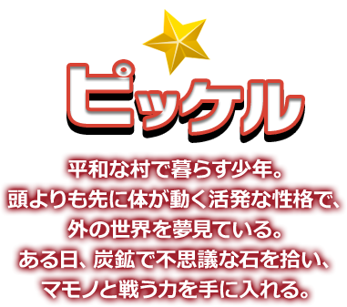 ピッケル 平和な村で暮らす少年。頭よりも先に体が動く活発な性格で、外の世界を夢見ている。ある日、炭鉱で不思議な石を拾い、マモノと戦う力を手に入れる。