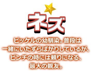 ネズ ピッケルの幼馴染。普段は一緒にいたずらばかりしているが、ピンチの時には頼りになる、最大の親友。