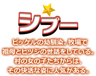 シプー ピッケルの幼馴染。牧場で祖母とヒツジの世話をしている。村の女の子たちからは、その快活な姿に人気がある。