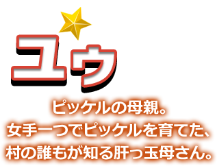 ユウ ピッケルの母親。女手一つでピッケルを育てた、村の誰もが知る肝っ玉母さん。