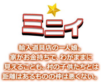 ミニイ 輸入道具店の一人娘。家がお金持ちで、わがままに見えることも。村の子供たちとは距離はあるものの仲は悪くない。