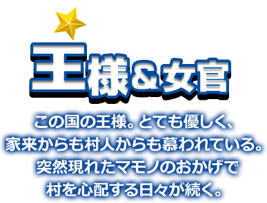 王様＆女官 この国の王様。とても優しく、家来からも村人からも慕われている。突然現れたマモノのおかげで村を心配する日々が続く。