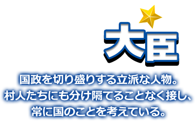 大臣 国政を切り盛りする立派な人物。村人たちにも分け隔てることなく接し、常に国のことを考えている。