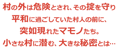 村の外は危険とされ、その掟を守り平和に過ごしていた村人の前に、突如現れたマモノたち。小さな村に潜む、大きな秘密とは…