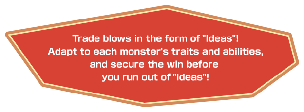 Trade blows in the form of “Ideas”! Adapt to each monster's traits and abilities, and secure the win before you run out of “Ideas”!