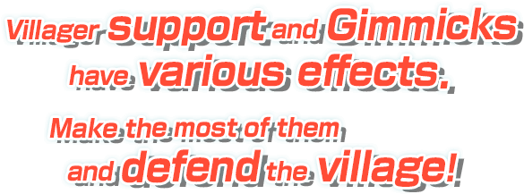 Villager support and Gimmicks have various effects. Make the most of them and defend the village!