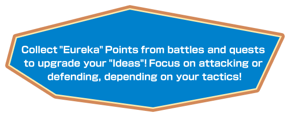 Collect “Eureka” Points from battles and quests to upgrade your “Ideas”! Focus on attacking or defending, depending on your tactics!