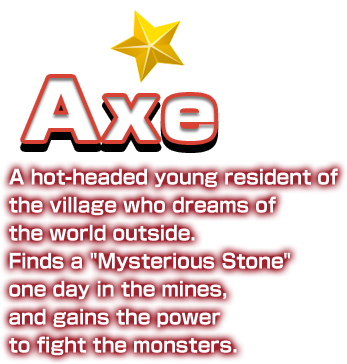 Axe A hot-headed young resident of the village who dreams of the world outside. Finds a “Mysterious Stone” one day in the mines, and gains the power to fight the monsters.