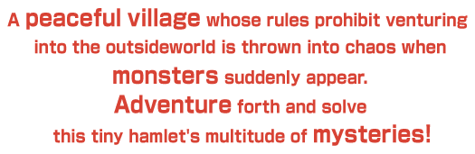 A peaceful village whose rules prohibit venturing into the outsideworld is thrown into chaos when monsters suddenly appear. Adventure forth and solve this tiny hamlet's multitude of mysteries!