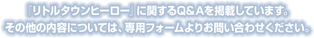 『リトルタウンヒーロー』に関するQ&Aを掲載しています。その他の内容については、専用フォームよりお問い合わせください。