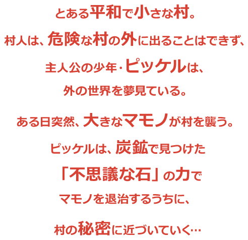 とある平和で小さな村。村人は、危険な村の外に出ることはできず、主人公の少年・ピッケルは、外の世界を夢見ている。ある日突然、大きなマモノが村を襲う。ピッケルは、炭鉱で見つけた「不思議な石」の力でマモノを退治するうちに、村の秘密に近づいていく…