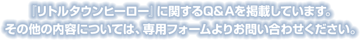 『リトルタウンヒーロー』に関するQ&Aを掲載しています。その他の内容については、専用フォームよりお問い合わせください。