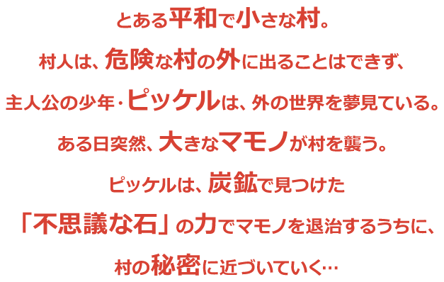 とある平和で小さな村。村人は、危険な村の外に出ることはできず、主人公の少年・ピッケルは、外の世界を夢見ている。ある日突然、大きなマモノが村を襲う。ピッケルは、炭鉱で見つけた「不思議な石」の力でマモノを退治するうちに、村の秘密に近づいていく…